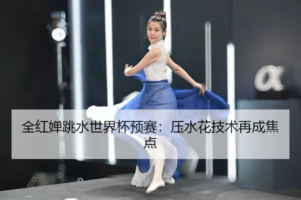 全红婵跳水世界杯预赛：压水花技术再成焦点