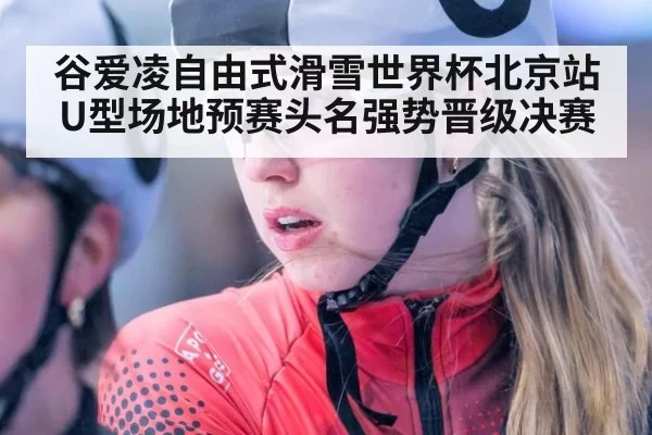 谷爱凌自由式滑雪世界杯北京站U型场地预赛头名强势晋级决赛