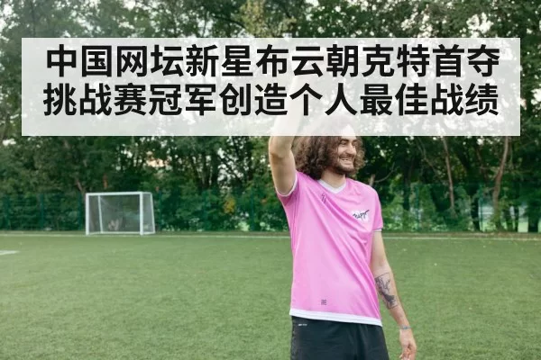 中国网坛新星布云朝克特首夺挑战赛冠军创造个人最佳战绩