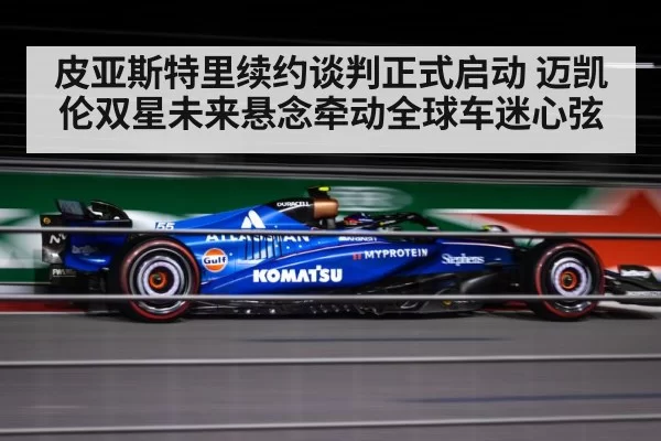 皮亚斯特里续约谈判正式启动 迈凯伦双星未来悬念牵动全球车迷心弦
