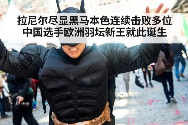 拉尼尔尽显黑马本色连续击败多位中国选手欧洲羽坛新王就此诞生