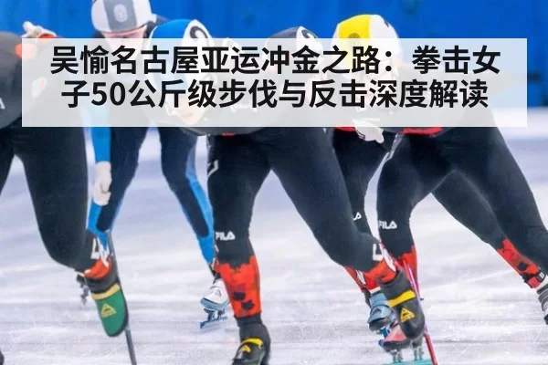 吴愉名古屋亚运冲金之路：拳击女子50公斤级步伐与反击深度解读